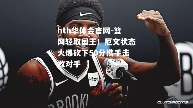 篮网轻取国王！厄文状态火爆砍下50分携手击败对手